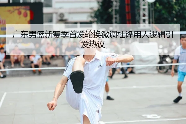 广东男篮新赛季首发轮换微调杜锋用人逻辑引发热议