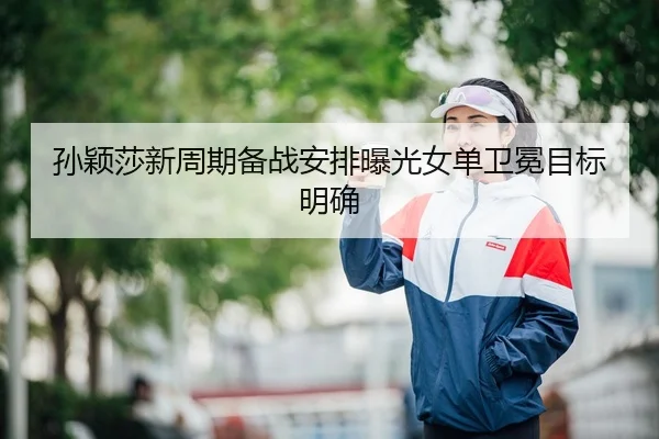 孙颖莎新周期备战安排曝光女单卫冕目标明确
